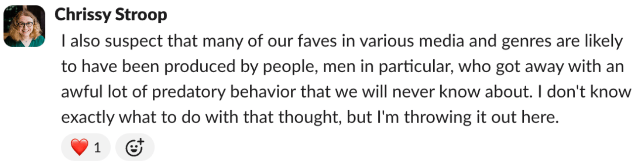 A screencap of a Slack post from Chrissy, in which she says: "I also suspect that many of our faves in various media and genres are likely to have been produced by people, men in particular, who got away with an awful lot of predatory behavior that we will never know about. I don't know exactly what to do with that thought, but I'm throwing it out here."